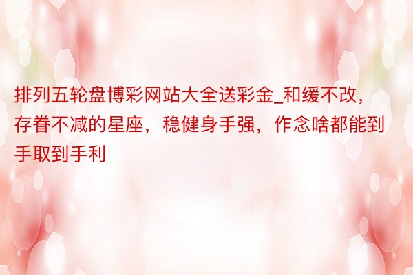 排列五轮盘博彩网站大全送彩金_和缓不改，存眷不减的星座，稳健身手强，作念啥都能到手取到手利