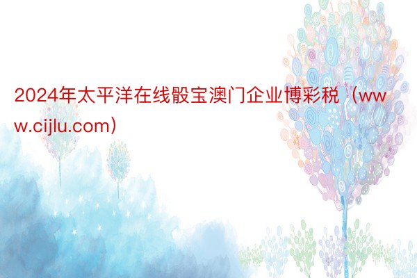 2024年太平洋在线骰宝澳门企业博彩税（www.cijlu.com）