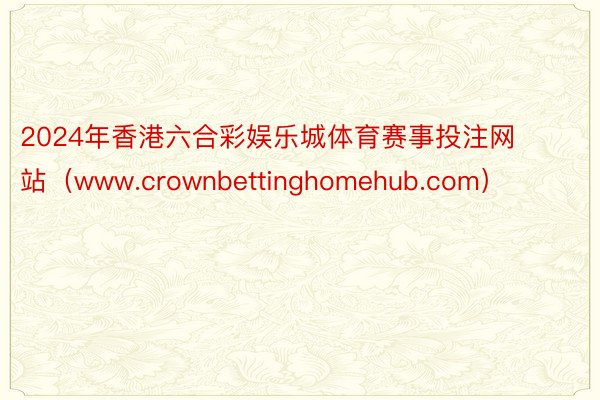 2024年香港六合彩娱乐城体育赛事投注网站（www.crownbettinghomehub.com）