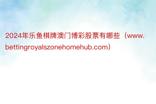 2024年乐鱼棋牌澳门博彩股票有哪些（www.bettingroyalszonehomehub.com）