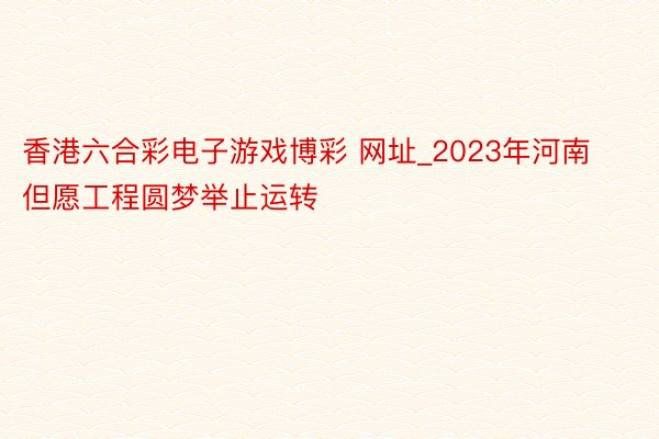 香港六合彩电子游戏博彩 网址_2023年河南但愿工程圆梦举止运转