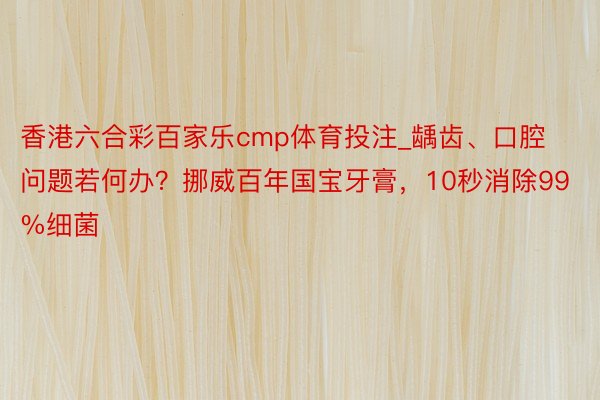 香港六合彩百家乐cmp体育投注_龋齿、口腔问题若何办？挪威百年国宝牙膏，10秒消除99%细菌