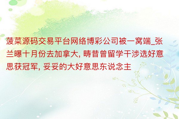 菠菜源码交易平台网络博彩公司被一窝端_张兰曝十月份去加拿大, 畴昔曾留学干涉选好意思获冠军, 妥妥的大好意思东说念主