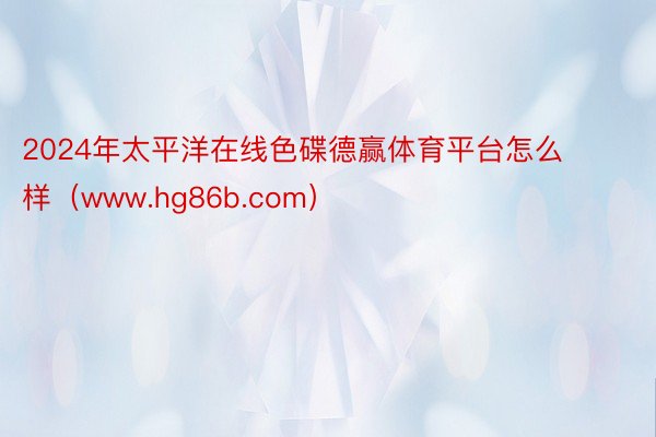 2024年太平洋在线色碟德赢体育平台怎么样（www.hg86b.com）