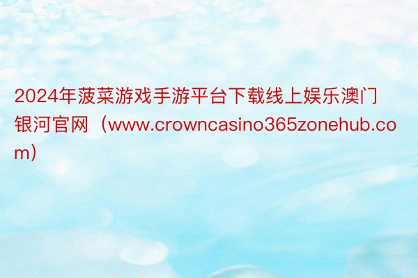 2024年菠菜游戏手游平台下载线上娱乐澳门银河官网（www.crowncasino365zonehub.com）