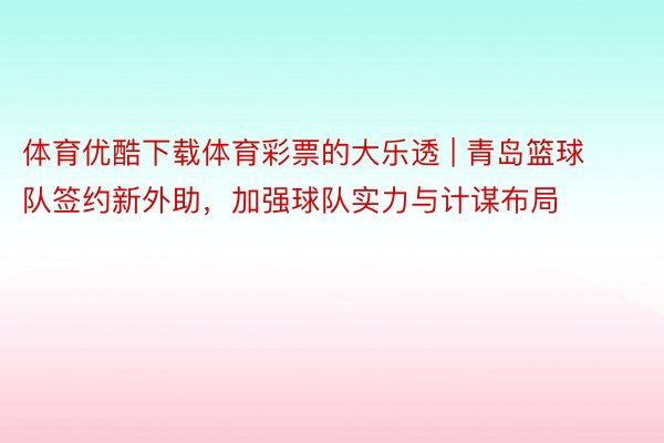 体育优酷下载体育彩票的大乐透 | 青岛篮球队签约新外助，加强球队实力与计谋布局