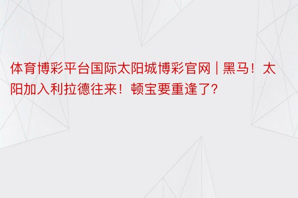体育博彩平台国际太阳城博彩官网 | 黑马！太阳加入利拉德往来！顿宝要重逢了？