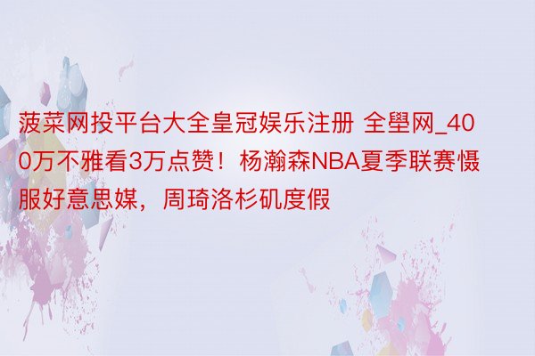 菠菜网投平台大全皇冠娱乐注册 全壆网_400万不雅看3万点赞！杨瀚森NBA夏季联赛慑服好意思媒，周琦洛杉矶度假
