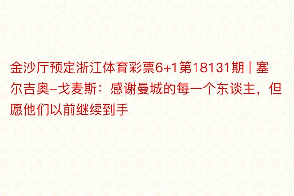 金沙厅预定浙江体育彩票6+1第18131期 | 塞尔吉奥-戈麦斯：感谢曼城的每一个东谈主，但愿他们以前继续到手