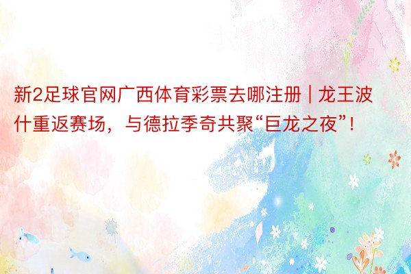 新2足球官网广西体育彩票去哪注册 | 龙王波什重返赛场，与德拉季奇共聚“巨龙之夜”！