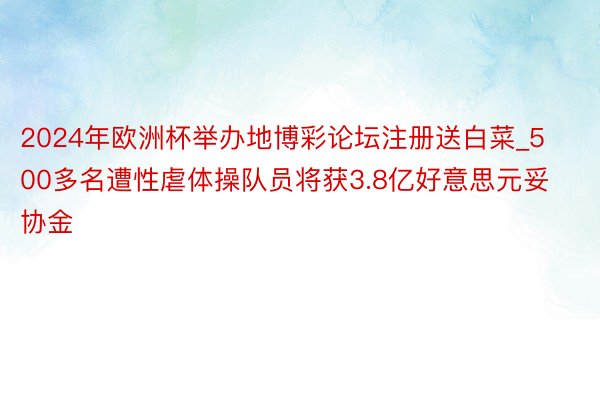 2024年欧洲杯举办地博彩论坛注册送白菜_500多名遭性虐体操队员将获3.8亿好意思元妥协金