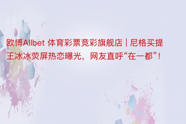欧博Allbet 体育彩票竞彩旗舰店 | 尼格买提王冰冰荧屏热恋曝光，网友直呼“在一都”！