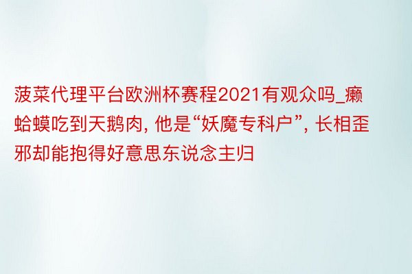 菠菜代理平台欧洲杯赛程2021有观众吗_癞蛤蟆吃到天鹅肉, 他是“妖魔专科户”, 长相歪邪却能抱得好意思东说念主归