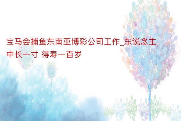 宝马会捕鱼东南亚博彩公司工作_东说念主中长一寸 得寿一百岁