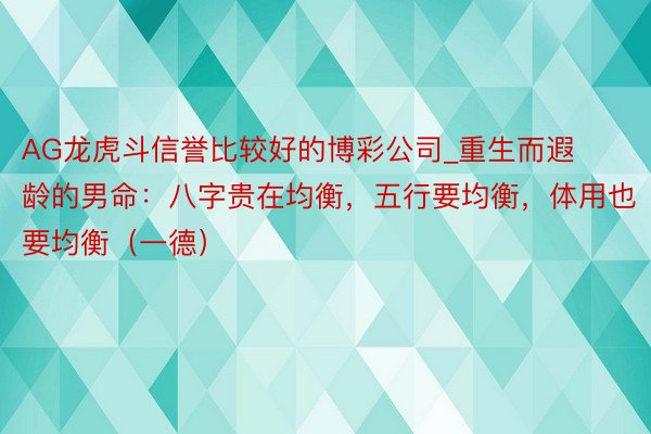 AG龙虎斗信誉比较好的博彩公司_重生而遐龄的男命：八字贵在均衡，五行要均衡，体用也要均衡（一德）