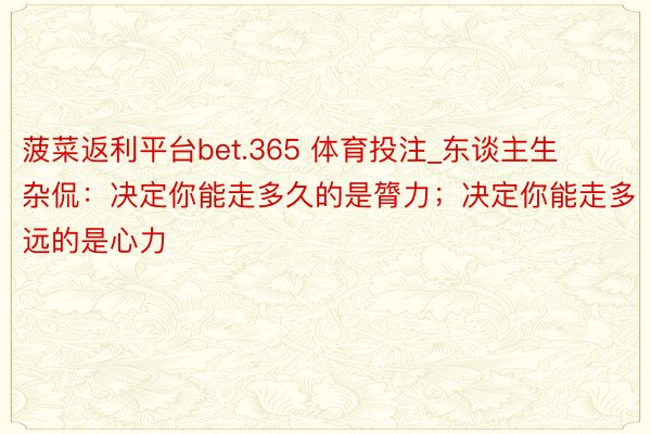 菠菜返利平台bet.365 体育投注_东谈主生杂侃：决定你能走多久的是膂力；决定你能走多远的是心力