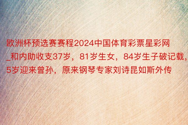欧洲杯预选赛赛程2024中国体育彩票星彩网_和内助收支37岁，81岁生女，84岁生子破记载，85岁迎来曾孙，原来钢琴专家刘诗昆如斯外传