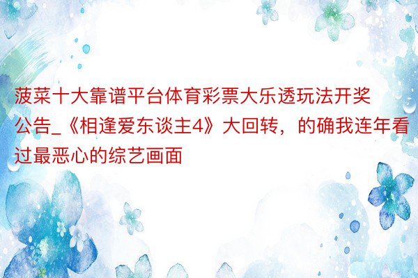 菠菜十大靠谱平台体育彩票大乐透玩法开奖公告_《相逢爱东谈主4》大回转，的确我连年看过最恶心的综艺画面