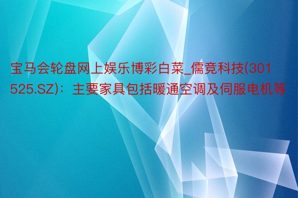 宝马会轮盘网上娱乐博彩白菜_儒竞科技(301525.SZ)：主要家具包括暖通空调及伺服电机等