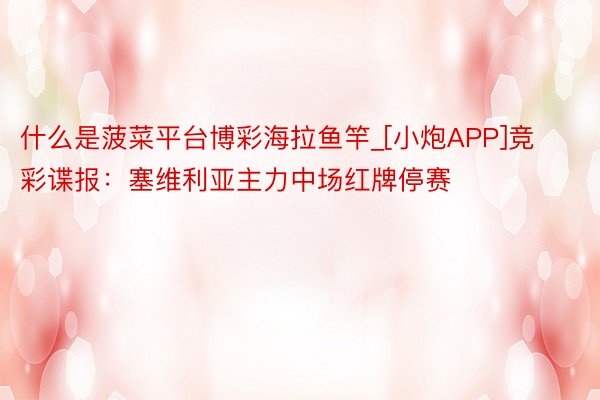 什么是菠菜平台博彩海拉鱼竿_[小炮APP]竞彩谍报：塞维利亚主力中场红牌停赛