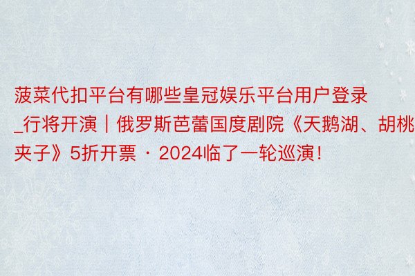 菠菜代扣平台有哪些皇冠娱乐平台用户登录_行将开演｜俄罗斯芭蕾国度剧院《天鹅湖、胡桃夹子》5折开票 · 2024临了一轮巡演！
