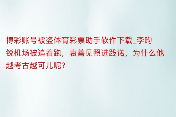博彩账号被盗体育彩票助手软件下载_李昀锐机场被追着跑，袁善见照进践诺，为什么他越考古越可儿呢？