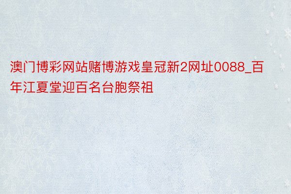 澳门博彩网站赌博游戏皇冠新2网址0088_百年江夏堂迎百名台胞祭祖